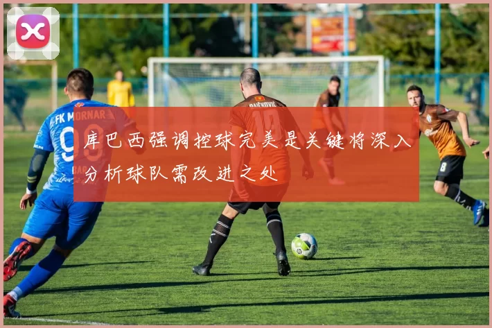 库巴西强调控球完美是关键将深入分析球队需改进之处