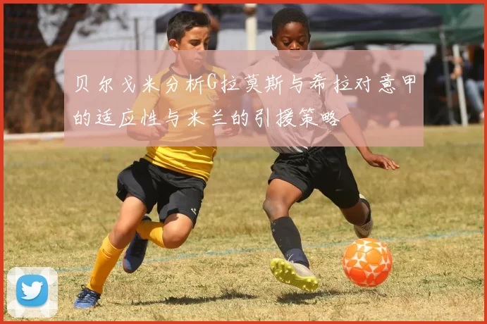 贝尔戈米分析G拉莫斯与希拉对意甲的适应性与米兰的引援策略