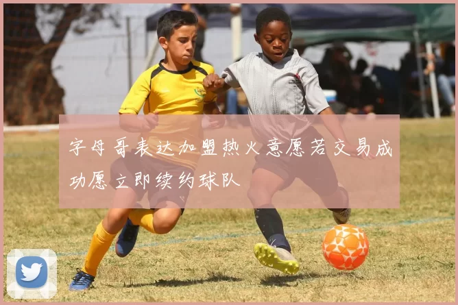 字母哥表达加盟热火意愿若交易成功愿立即续约球队