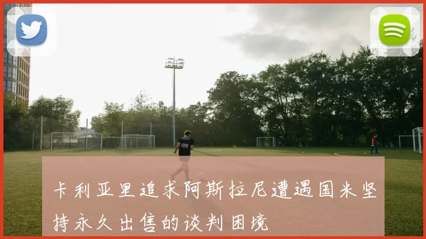 卡利亚里追求阿斯拉尼遭遇国米坚持永久出售的谈判困境